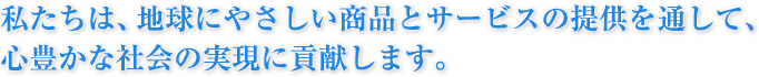 私たちは、地球にやさしい商品とサービスの提供を通して、心豊かな社会の実現に貢献します。