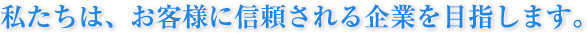 私たちは、お客様に信頼される企業を目指します。