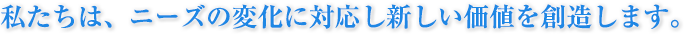私たちは、ニーズの変化に対応し新しい価値を創造します。
