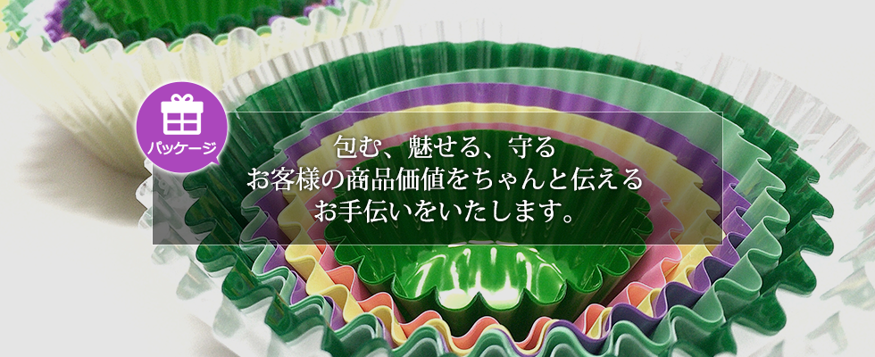 パッケージ事業：包む、魅せる、守る　お客様の商品価値をちゃんと伝えるお手伝いをいたします。